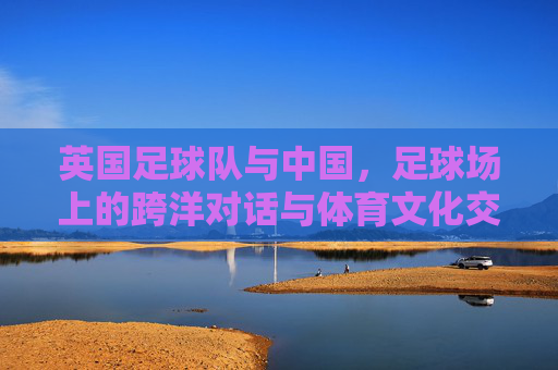 英国足球队与中国,足球场上的跨洋对话与体育文化交流