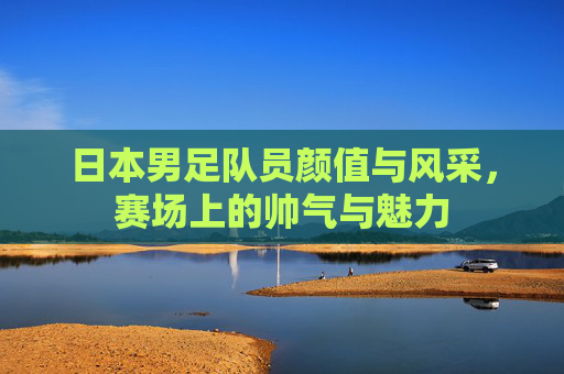 日本男足队员颜值与风采,赛场上的帅气与魅力