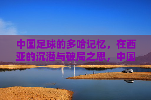 中国足球的多哈记忆,在西亚的沉潜与破局之思,中国足球的多哈记忆,西亚沉潜与破局之思