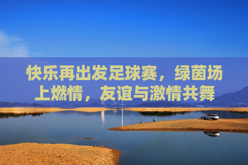快乐再出发足球赛,绿茵场上燃情,友谊与激情共舞