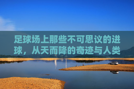 足球场上那些不可思议的进球,从天而降的奇迹与人类技艺的极致展现