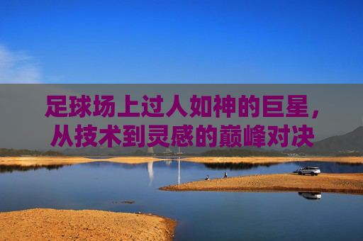 足球场上过人如神的巨星，从技术到灵感的巅峰对决