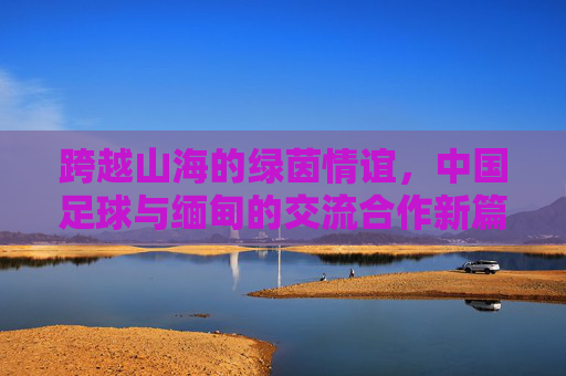 跨越山海的绿茵情谊,中国足球与缅甸的交流合作新篇章,跨越山海的绿茵情谊,中国足球与缅甸的交流合作新篇章