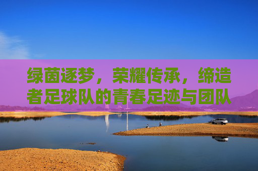 绿茵逐梦,荣耀传承,缔造者足球队的青春足迹与团队精神