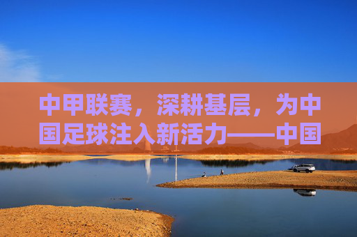 中甲联赛，深耕基层，为中国足球注入新活力——中国足球甲级联赛的当代角色与未来图景，中甲联赛深耕基层，为中国足球注入新活力——中国足球甲级联赛的当代角色与未来图景