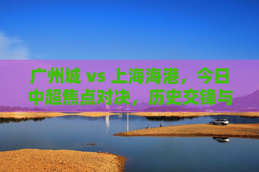 广州城 vs 上海海港，今日中超焦点对决，历史交锋与战术博弈的深度解析，广州城vs上海海港，今日中超焦点对决，历史交锋与战术博弈的深度解析
