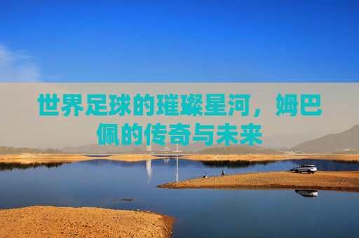 世界足球的璀璨星河,姆巴佩的传奇与未来