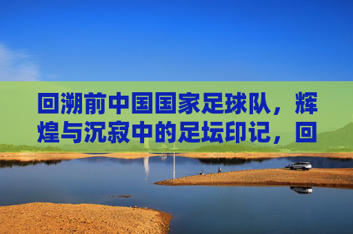 回溯前中国国家足球队，辉煌与沉寂中的足坛印记，回溯前中国国家足球队，辉煌与沉寂中的足坛印记