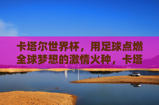 卡塔尔世界杯，用足球点燃全球梦想的激情火种，卡塔尔世界杯，用足球点燃全球梦想的激情火种
