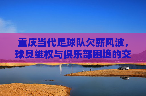 重庆当代足球队欠薪风波，球员维权与俱乐部困境的交织，重庆当代足球队欠薪风波，球员维权与俱乐部困境的交织