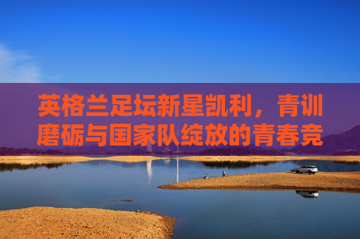 英格兰足坛新星凯利,青训磨砺与国家队绽放的青春竞技之路