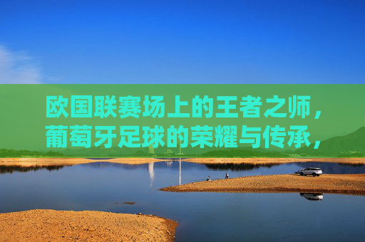 欧国联赛场上的王者之师,葡萄牙足球的荣耀与传承,欧国联赛场上的王者之师,葡萄牙足球的荣耀与传承