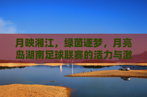 月映湘江，绿茵逐梦，月亮岛湖南足球联赛的活力与激情，月映湘江，绿茵逐梦，月亮岛湖南足球联赛的活力与激情