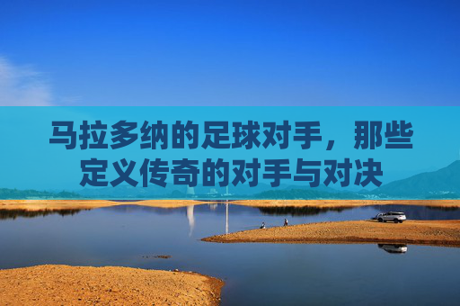 马拉多纳的足球对手,那些定义传奇的对手与对决