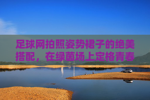 足球网拍照姿势裙子的绝美搭配，在绿茵场上定格青春与活力