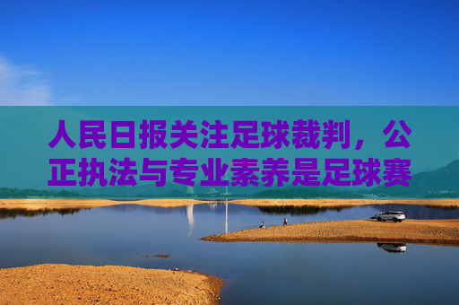人民日报关注足球裁判，公正执法与专业素养是足球赛事的基石，人民日报关注足球裁判，公正执法与专业素养是足球赛事的基石