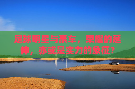 足球明星与豪车,荣耀的延伸,亦或是实力的象征?