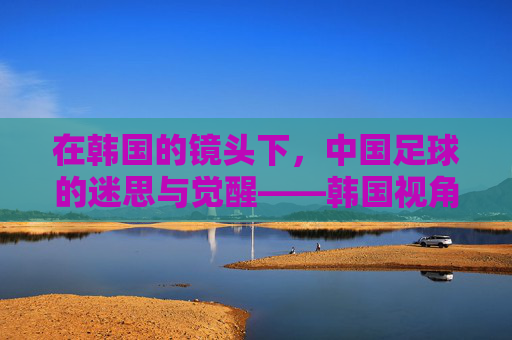 在韩国的镜头下,中国足球的迷思与觉醒——韩国视角下的发展观察