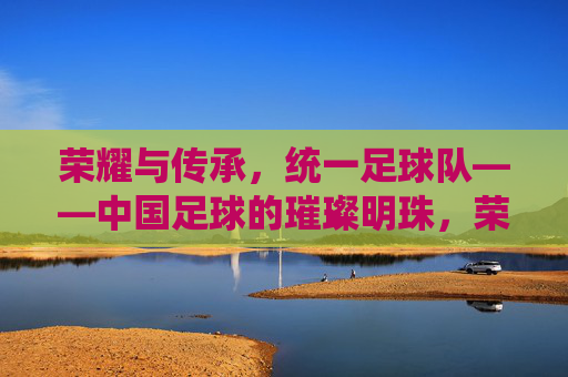 荣耀与传承，统一足球队——中国足球的璀璨明珠，荣耀与传承，统一足球队——中国足球的璀璨明珠