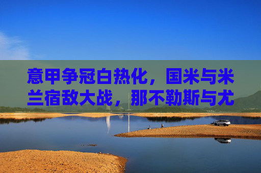 意甲争冠白热化，国米与米兰宿敌大战，那不勒斯与尤文图斯激烈交锋，积分榜风云再起，意甲争冠白热化，国米与米兰宿敌大战，那不勒斯与尤文图斯激烈交锋，积分榜风云再起