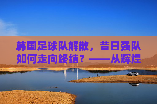 韩国足球队解散,昔日强队如何走向终结?——从辉煌到崩塌的反思