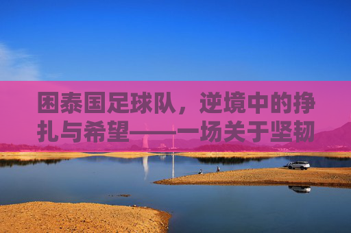 困泰国足球队，逆境中的挣扎与希望——一场关于坚韧与梦想的体育叙事