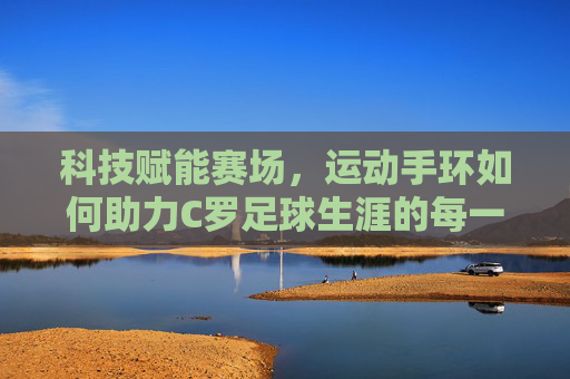 科技赋能赛场，运动手环如何助力C罗足球生涯的每一个精彩瞬间
