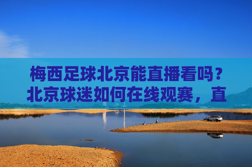 梅西足球北京能直播看吗？北京球迷如何在线观赛，直播平台推荐