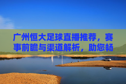 广州恒大足球直播推荐，赛事前瞻与渠道解析，助您畅享每一场精彩对决，广州恒大足球直播推荐，赛事前瞻与渠道解析，助您畅享每一场精彩对决