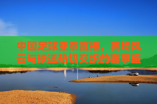 中国足球亚泰直播,赛场风云与球迷热切交织的赛事盛况,中国足球亚泰直播,赛场风云与球迷热切交织的赛事盛况