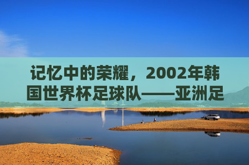 记忆中的荣耀,2002年韩国世界杯足球队——亚洲足球的巅峰时刻与时代烙印