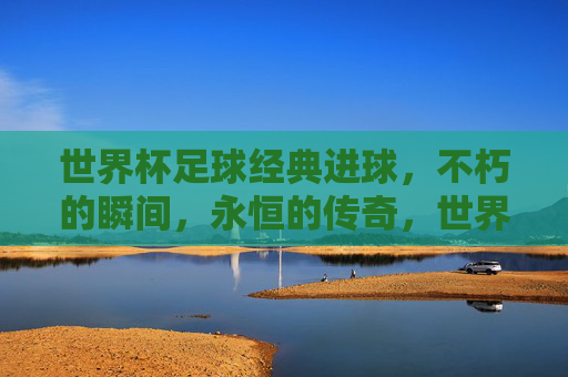 世界杯足球经典进球，不朽的瞬间，永恒的传奇，世界杯经典进球，不朽的瞬间，永恒的传奇