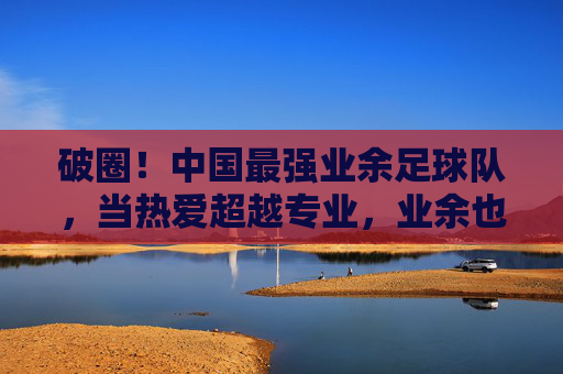 破圈！中国最强业余足球队，当热爱超越专业，业余也能燃爆赛场，破圈！中国最强业余足球队，当热爱超越专业，业余也能燃爆赛场