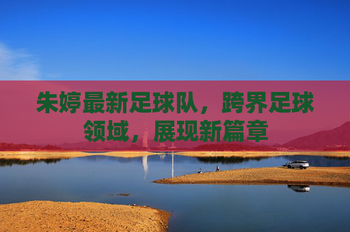 朱婷最新足球队，跨界足球领域，展现新篇章