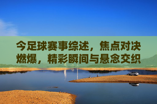 今足球赛事综述,焦点对决燃爆,精彩瞬间与悬念交织