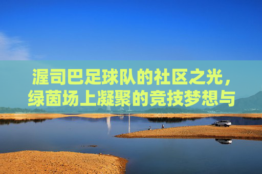 渥司巴足球队的社区之光，绿茵场上凝聚的竞技梦想与社区精神，渥司巴足球队的社区之光，绿茵场上凝聚的竞技梦想与社区精神