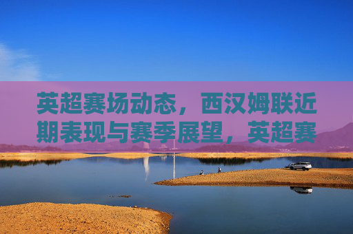 英超赛场动态，西汉姆联近期表现与赛季展望，英超赛场动态，西汉姆联近期表现与赛季展望
