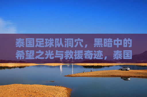 泰国足球队洞穴,黑暗中的希望之光与救援奇迹,泰国足球队洞穴,黑暗中的希望之光与救援奇迹