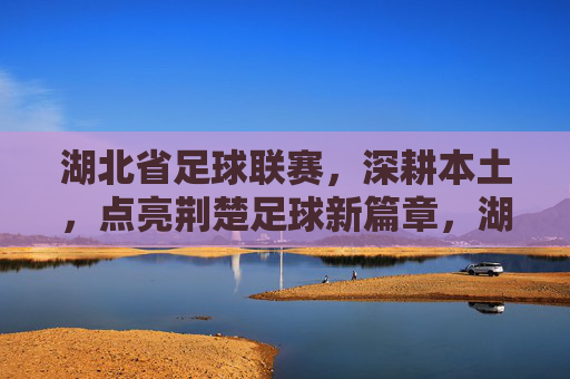 湖北省足球联赛,深耕本土,点亮荆楚足球新篇章,湖北省足球联赛深耕本土点亮荆楚足球新篇章