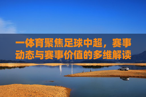 一体育聚焦足球中超，赛事动态与赛事价值的多维解读，一体育聚焦足球中超，赛事动态与价值的深度多维解读