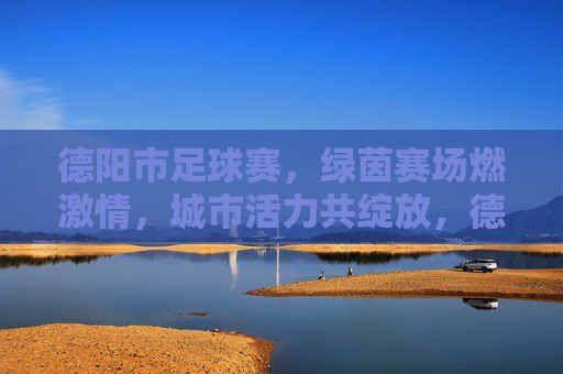 德阳市足球赛,绿茵赛场燃激情,城市活力共绽放,德阳市足球赛,绿茵赛场燃激情,城市活力共绽放
