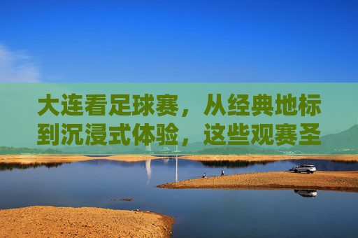 大连看足球赛,从经典地标到沉浸式体验,这些观赛圣地不容错过!大连看足球赛,从经典地标到沉浸式体验,这些观赛圣地不容错过!