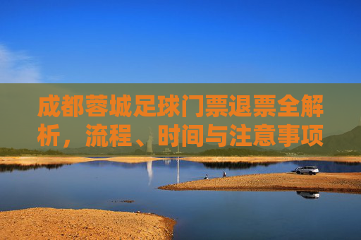 成都蓉城足球门票退票全解析,流程、时间与注意事项,成都蓉城足球门票退票全解析,流程、时间与注意事项