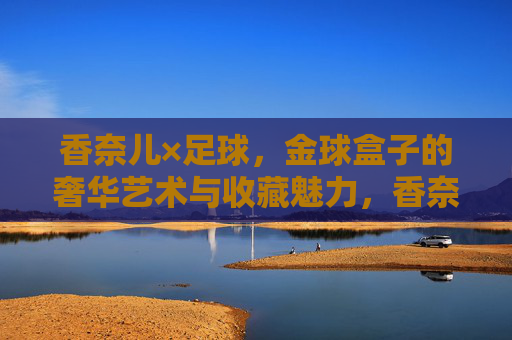 香奈儿×足球,金球盒子的奢华艺术与收藏魅力,香奈儿×足球,金球盒子的奢华艺术与收藏魅力