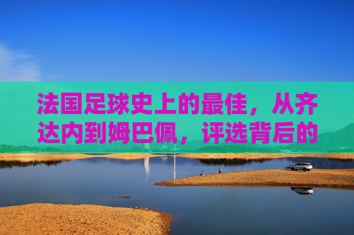 法国足球史上的最佳，从齐达内到姆巴佩，评选背后的时代印记与传奇故事，从齐达内到姆巴佩，法国足球史最佳评选中的时代印记与传奇故事