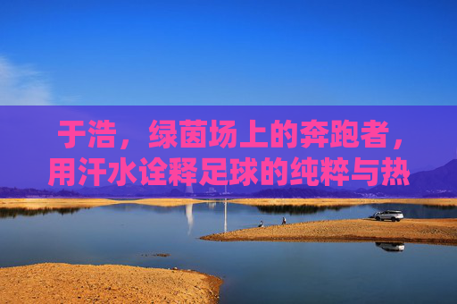 于浩,绿茵场上的奔跑者,用汗水诠释足球的纯粹与热爱,于浩,绿茵场上的奔跑者,用汗水诠释足球的纯粹与热爱