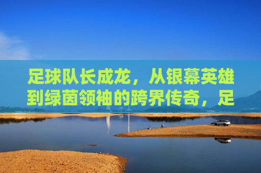 足球队长成龙,从银幕英雄到绿茵领袖的跨界传奇,足球队长成龙,从银幕英雄到绿茵领袖的跨界传奇