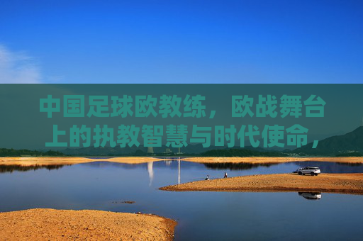 中国足球欧教练，欧战舞台上的执教智慧与时代使命，中国足球欧教练，欧战舞台上的执教智慧与时代使命