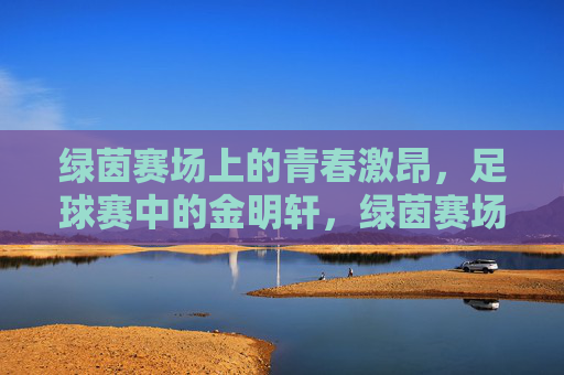 绿茵赛场上的青春激昂,足球赛中的金明轩,绿茵赛场青春激昂,足球赛中的金明轩