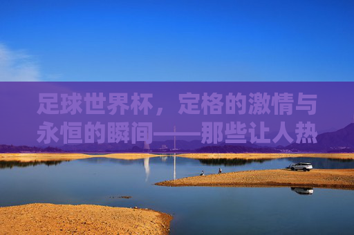足球世界杯，定格的激情与永恒的瞬间——那些让人热血沸腾的经典镜头，足球世界杯，定格的激情与永恒的瞬间——那些让人热血沸腾的经典镜头